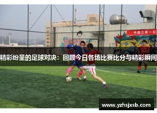 精彩纷呈的足球对决：回顾今日各场比赛比分与精彩瞬间