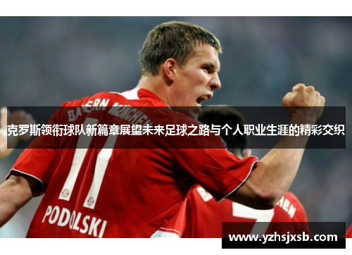 克罗斯领衔球队新篇章展望未来足球之路与个人职业生涯的精彩交织